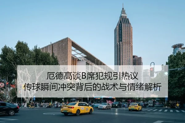 厄德高谈B席犯规引热议 传球瞬间冲突背后的战术与情绪解析